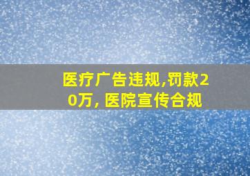 医疗广告违规,罚款20万, 医院宣传合规